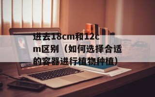 进去18cm和12cm区别（如何选择合适的容器进行植物种植）