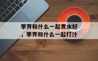 荸荠和什么一起煮水好，荸荠和什么一起打汁