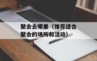 聚会去哪里（推荐适合聚会的场所和活动）