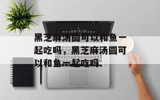 黑芝麻汤圆可以和鱼一起吃吗，黑芝麻汤圆可以和鱼一起吃吗