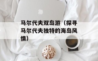马尔代夫双岛游（探寻马尔代夫独特的海岛风情）
