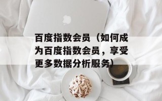 百度指数会员（如何成为百度指数会员，享受更多数据分析服务）