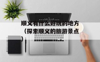 顺义有什么好玩的地方（探索顺义的旅游景点）