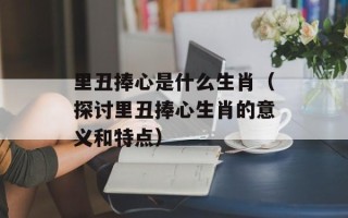 里丑捧心是什么生肖（探讨里丑捧心生肖的意义和特点）