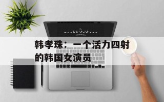韩孝珠：一个活力四射的韩国女演员