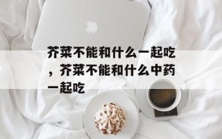 芥菜不能和什么一起吃，芥菜不能和什么中药一起吃