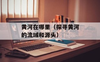 黄河在哪里（探寻黄河的流域和源头）
