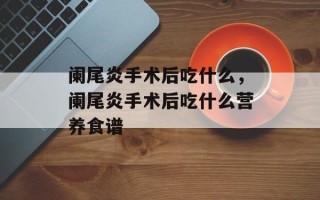 阑尾炎手术后吃什么，阑尾炎手术后吃什么营养食谱