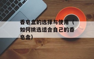 香皂盒的选择与使用（如何挑选适合自己的香皂盒）