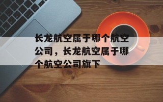 长龙航空属于哪个航空公司，长龙航空属于哪个航空公司旗下