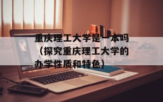 重庆理工大学是一本吗（探究重庆理工大学的办学性质和特色）
