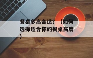 餐桌多高合适？（如何选择适合你的餐桌高度）