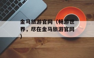 金马旅游官网（畅游世界，尽在金马旅游官网）