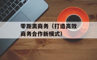 零距离商务（打造高效商务合作新模式）