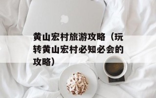 黄山宏村旅游攻略（玩转黄山宏村必知必会的攻略）