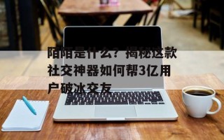 陌陌是什么？揭秘这款社交神器如何帮3亿用户破冰交友