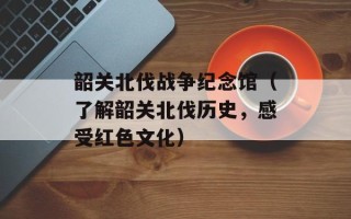 韶关北伐战争纪念馆（了解韶关北伐历史，感受红色文化）