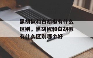 黑胡椒和白胡椒有什么区别，黑胡椒和白胡椒有什么区别哪个好