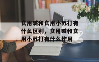 食用碱和食用小苏打有什么区别，食用碱和食用小苏打有什么作用
