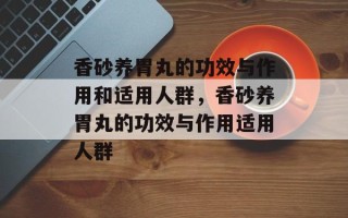 香砂养胃丸的功效与作用和适用人群，香砂养胃丸的功效与作用适用人群