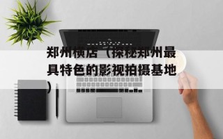 郑州横店（探秘郑州最具特色的影视拍摄基地）