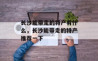 长沙能带走的特产有什么，长沙能带走的特产推荐一下