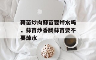 蒜苗炒肉蒜苗要焯水吗，蒜苗炒香肠蒜苗要不要焯水