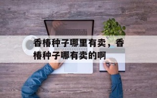 香椿种子哪里有卖，香椿种子哪有卖的啊