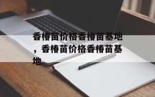 香椿苗价格香椿苗基地，香椿苗价格香椿苗基地