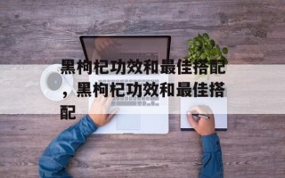 黑枸杞功效和最佳搭配，黑枸杞功效和最佳搭配