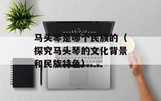 马头琴是哪个民族的（探究马头琴的文化背景和民族特色）