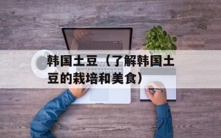 韩国土豆（了解韩国土豆的栽培和美食）