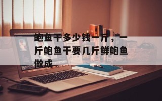 鲍鱼干多少钱一斤，一斤鲍鱼干要几斤鲜鲍鱼做成