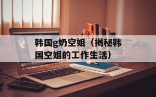 韩国g奶空姐（揭秘韩国空姐的工作生活）