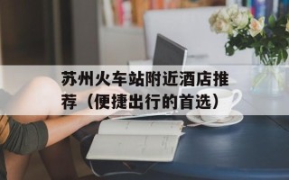 苏州火车站附近酒店推荐（便捷出行的首选）