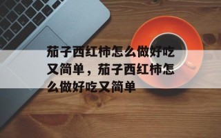 茄子西红柿怎么做好吃又简单，茄子西红柿怎么做好吃又简单