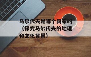 马尔代夫是哪个国家的（探究马尔代夫的地理和文化背景）