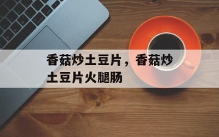 香菇炒土豆片，香菇炒土豆片火腿肠