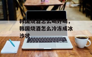 韩国烧酒怎么喝好喝，韩国烧酒怎么冷冻成冰沙状