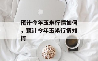 预计今年玉米行情如何，预计今年玉米行情如何