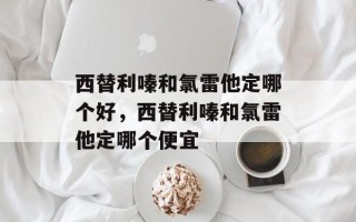 西替利嗪和氯雷他定哪个好，西替利嗪和氯雷他定哪个便宜