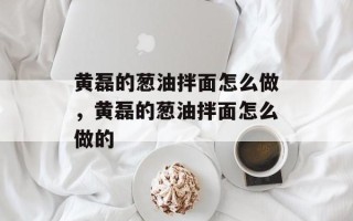 黄磊的葱油拌面怎么做，黄磊的葱油拌面怎么做的