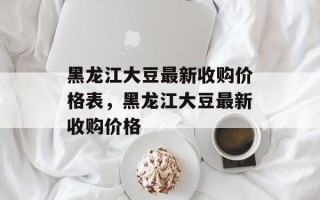 黑龙江大豆最新收购价格表，黑龙江大豆最新收购价格