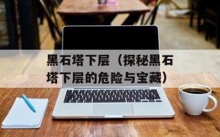 黑石塔下层（探秘黑石塔下层的危险与宝藏）