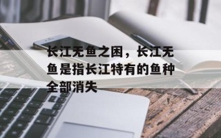 长江无鱼之困，长江无鱼是指长江特有的鱼种全部消失