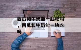 西瓜和牛奶能一起吃吗，西瓜和牛奶能一块吃吗