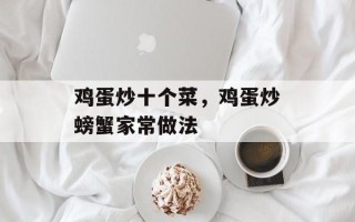 鸡蛋炒十个菜，鸡蛋炒螃蟹家常做法