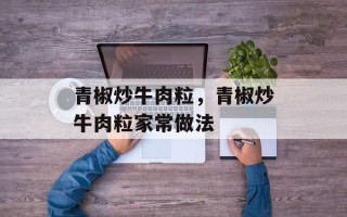 青椒炒牛肉粒，青椒炒牛肉粒家常做法