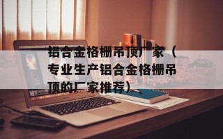 铝合金格栅吊顶厂家（专业生产铝合金格栅吊顶的厂家推荐）