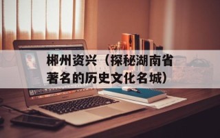 郴州资兴（探秘湖南省著名的历史文化名城）